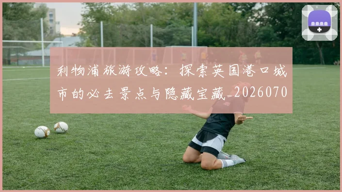利物浦旅游攻略：探索英国港口城市的必去景点与隐藏宝藏_20260707011927