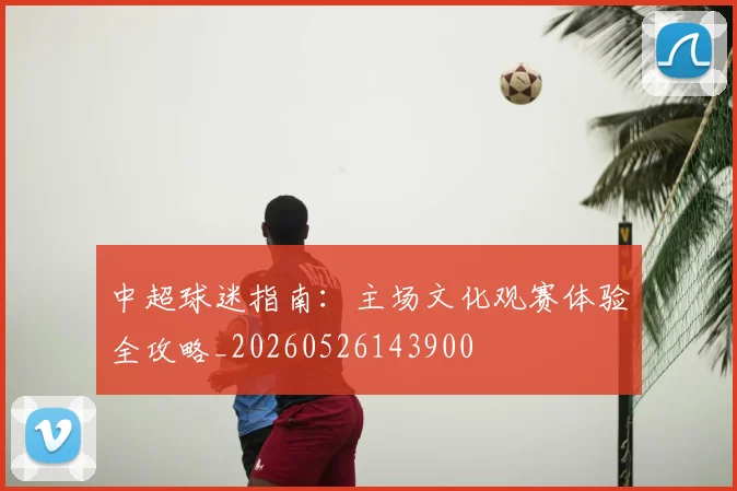 中超球迷指南：主场文化观赛体验全攻略_20260526143900