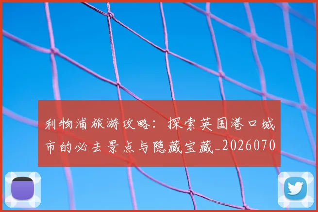 利物浦旅游攻略:探索英国港口城市的必去景点与隐藏宝藏_20260707011927_20260718010314