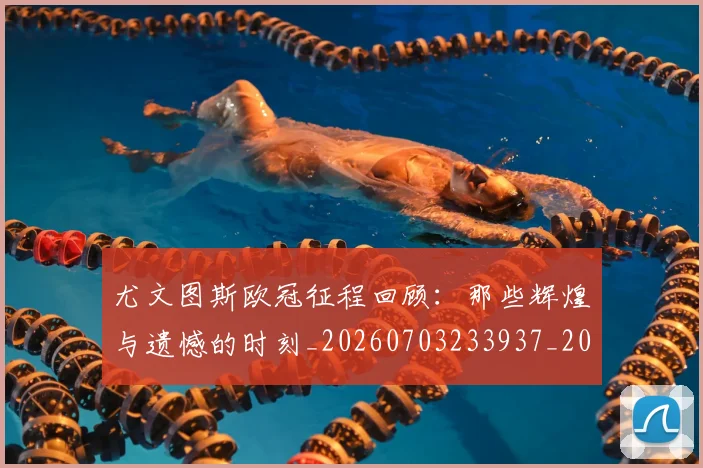 尤文图斯欧冠征程回顾：那些辉煌与遗憾的时刻_20260703233937_20260722151540