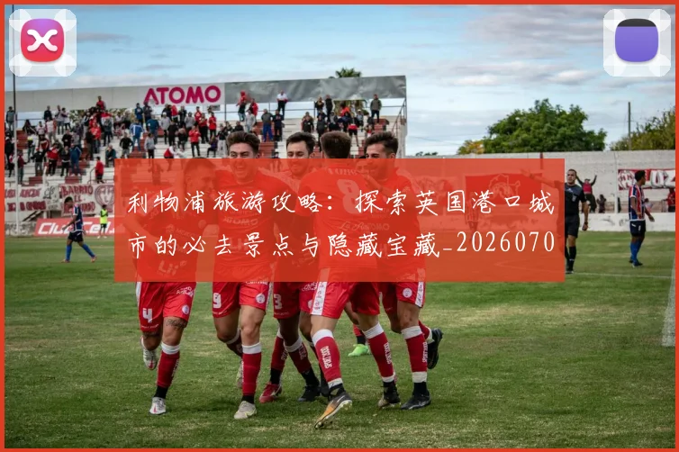 利物浦旅游攻略：探索英国港口城市的必去景点与隐藏宝藏_20260707011927_20260718010314