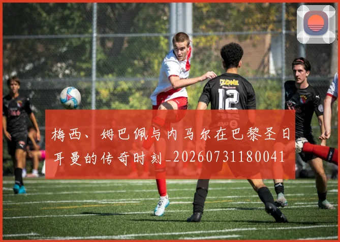 梅西、姆巴佩与内马尔在巴黎圣日耳曼的传奇时刻_20260731180041