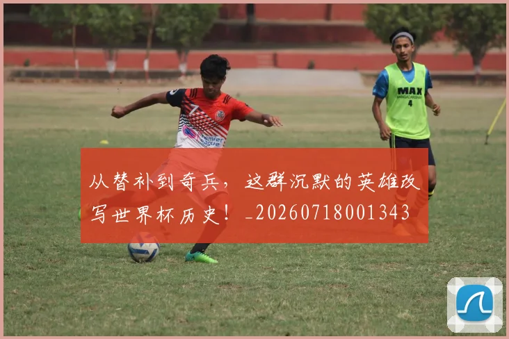 从替补到奇兵，这群沉默的英雄改写世界杯历史！_20260718001343